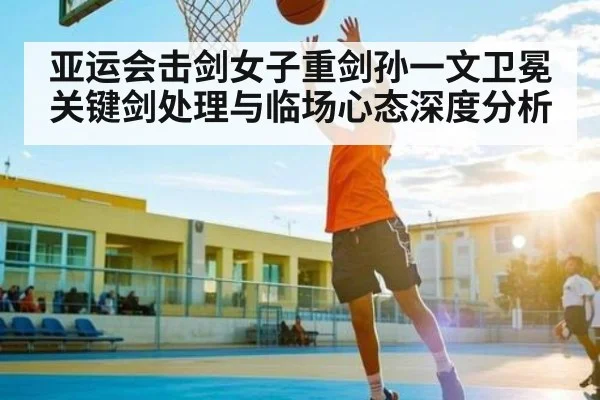 亚运会击剑女子重剑孙一文卫冕关键剑处理与临场心态深度分析 - c7c7.app
